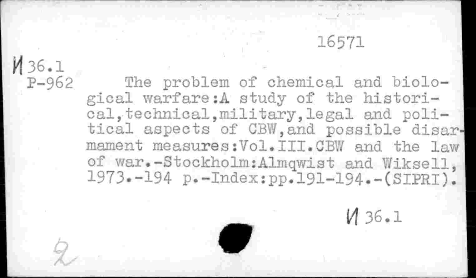 ﻿16571
H 36.1
P-962
The problem of chemical and biological warfare:A study of the historical, technical,military, legal and political aspects of GBW,and possible disarm mament measures:Vol.III.CBW and the law of war.-Stockholm:Almqwist and Wiksell, 1973.-194 p.-Index:pp.191-194.-(SIPRI).
l/l 36.1
£